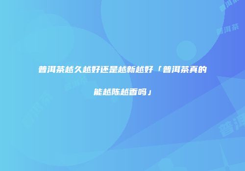 普洱茶越久越好还是越新越好「普洱茶真的能越陈越香吗」