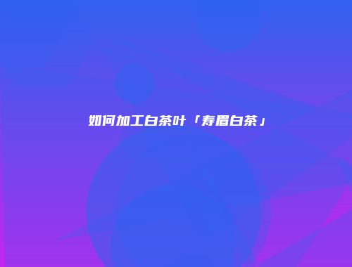 如何加工白茶叶「寿眉白茶」