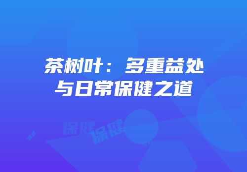 茶树叶：多重益处与日常保健之道