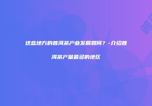 这些地方的普洱茶产业发展如何？-介绍普洱茶产量最多的地区