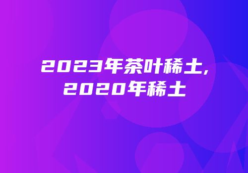 2023年茶叶稀土,2020年稀土