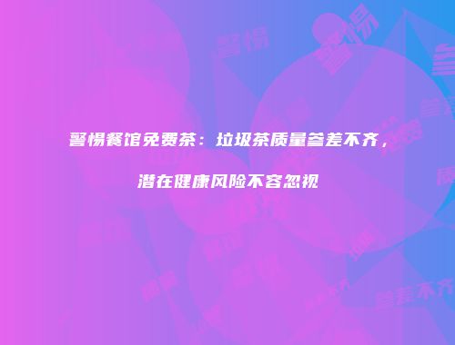 警惕餐馆免费茶：垃圾茶质量参差不齐，潜在健康风险不容忽视