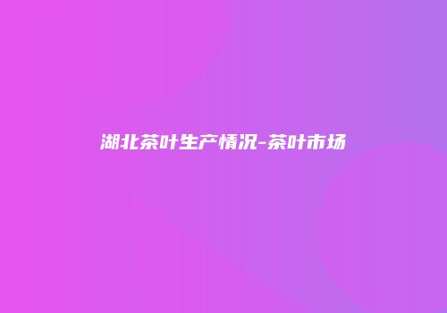 湖北茶叶生产情况-茶叶市场