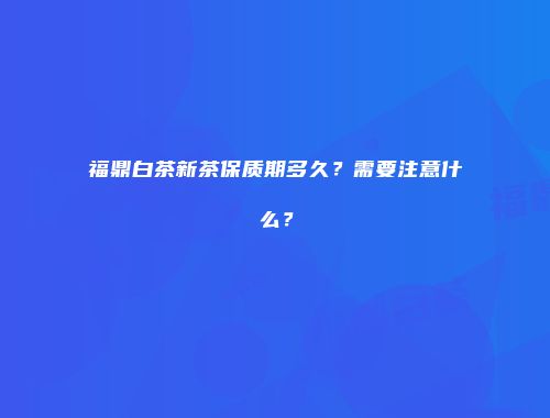 福鼎白茶新茶保质期多久？需要注意什么？