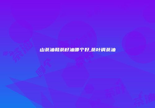 山茶油和茶籽油哪个好,茶叶调茶油