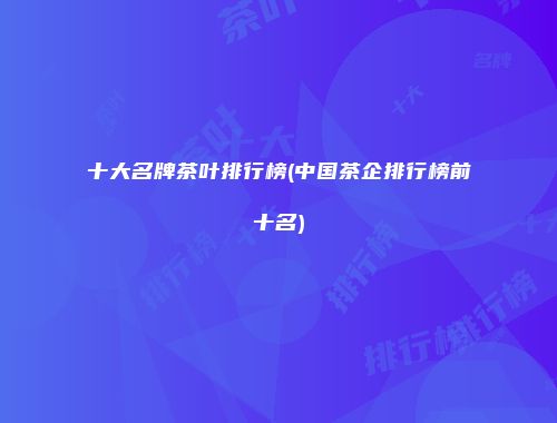 十大名牌茶叶排行榜(中国茶企排行榜前十名)