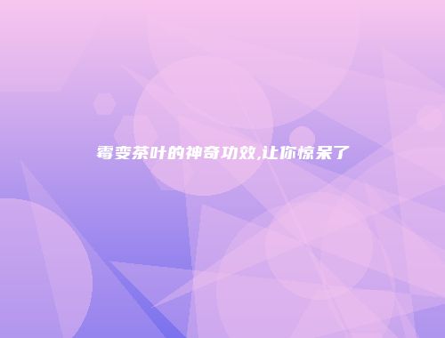 霉变茶叶的神奇功效,让你惊呆了