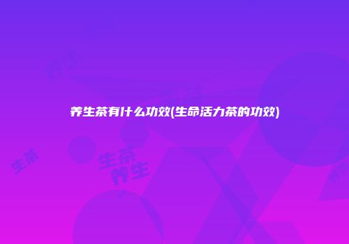 养生茶有什么功效(生命活力茶的功效)