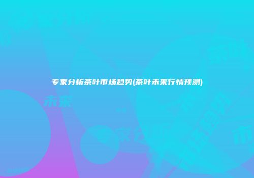 专家分析茶叶市场趋势(茶叶未来行情预测)