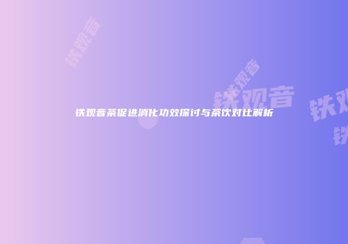 铁观音茶促进消化功效探讨与茶饮对比解析