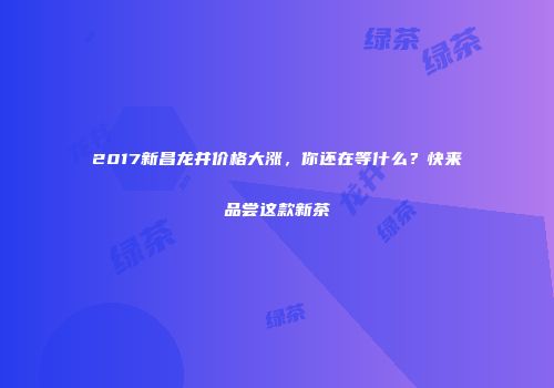 2017新昌龙井价格大涨，你还在等什么？快来品尝这款新茶