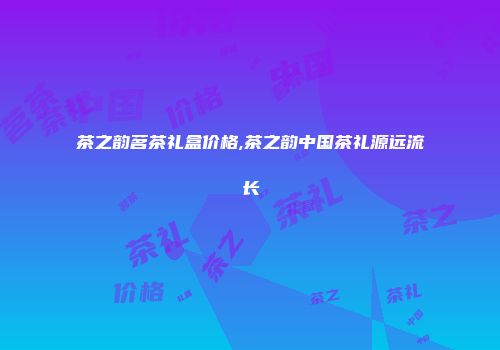 茶之韵茗茶礼盒价格,茶之韵中国茶礼源远流长