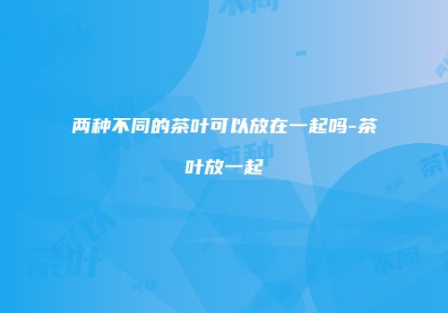 两种不同的茶叶可以放在一起吗-茶叶放一起