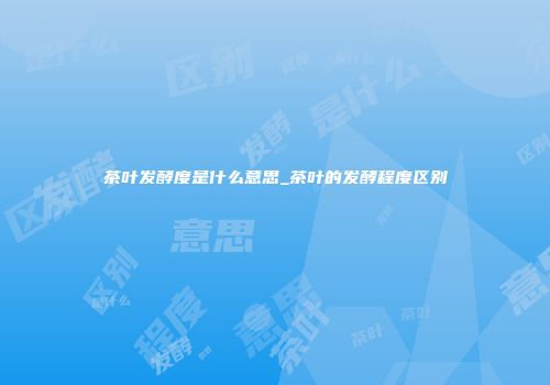 茶叶发酵度是什么意思_茶叶的发酵程度区别