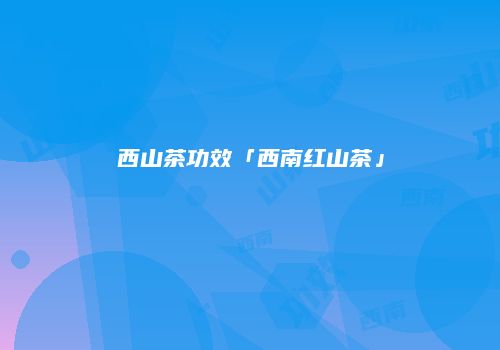 西山茶功效「西南红山茶」