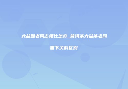 大益和老同志相比怎样_普洱茶大益茶老同志下关的区别
