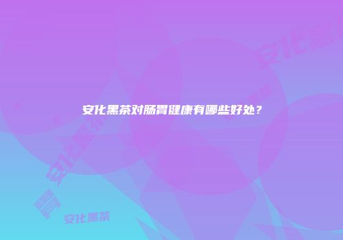 安化黑茶对肠胃健康有哪些好处？