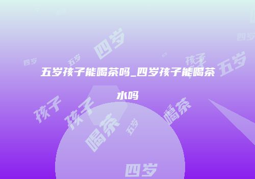五岁孩子能喝茶吗_四岁孩子能喝茶水吗