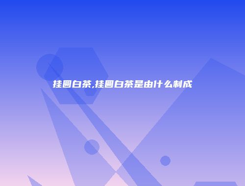 挂圆白茶,挂圆白茶是由什么制成