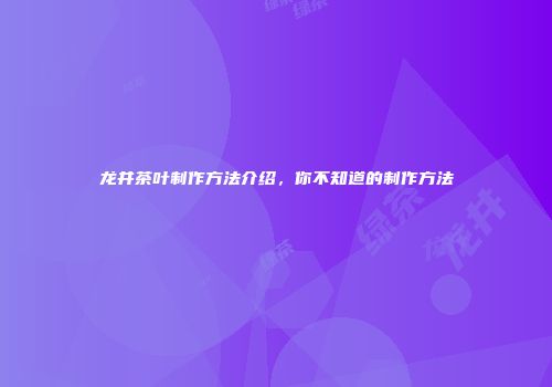 龙井茶叶制作方法介绍，你不知道的制作方法