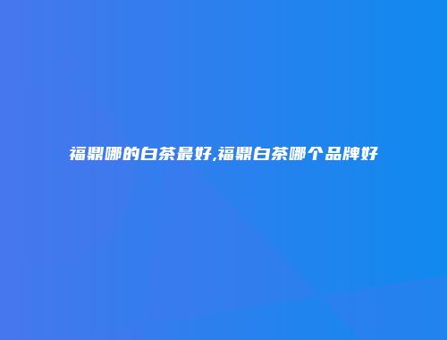 福鼎哪的白茶最好,福鼎白茶哪个品牌好