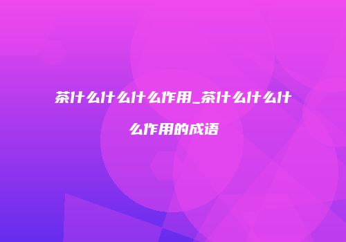 茶什么什么什么作用_茶什么什么什么作用的成语