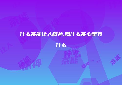 什么茶能让人精神,喝什么茶心里有什么