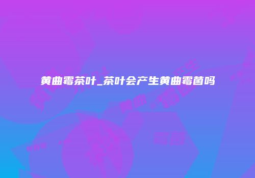 黄曲霉茶叶_茶叶会产生黄曲霉菌吗