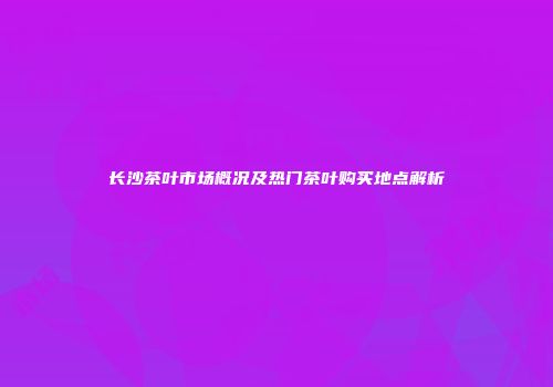 长沙茶叶市场概况及热门茶叶购买地点解析