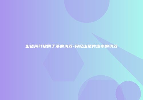 山楂荷叶决明子茶的功效-枸杞山楂片泡水的功效