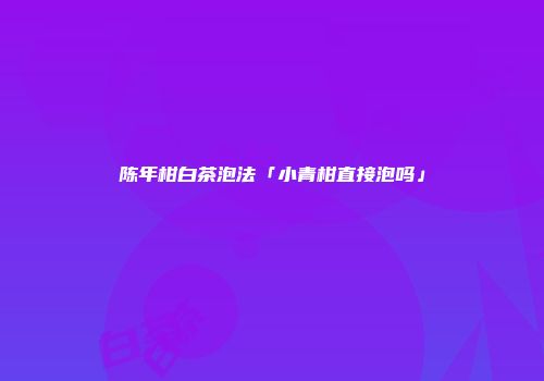 陈年柑白茶泡法「小青柑直接泡吗」