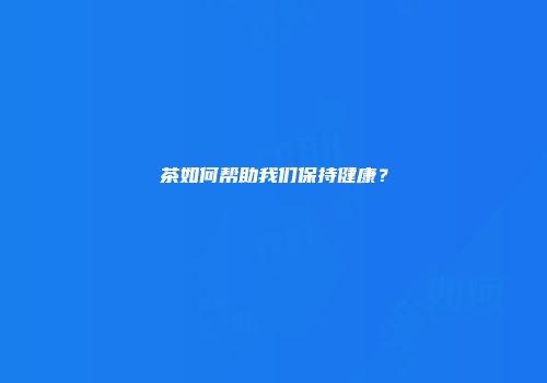 茶如何帮助我们保持健康？
