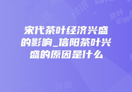 宋代茶叶经济兴盛的影响_信阳茶叶兴盛的原因是什么
