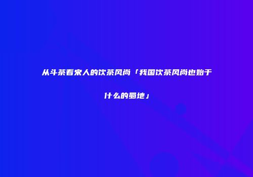从斗茶看宋人的饮茶风尚「我国饮茶风尚也始于什么的蜀地」