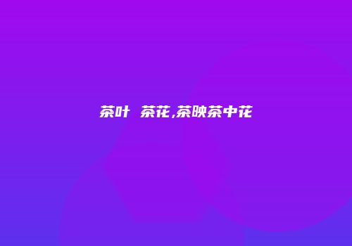 茶叶 茶花,茶映茶中花