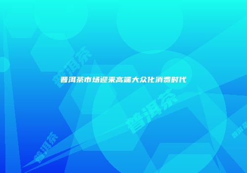 普洱茶市场迎来高端大众化消费时代