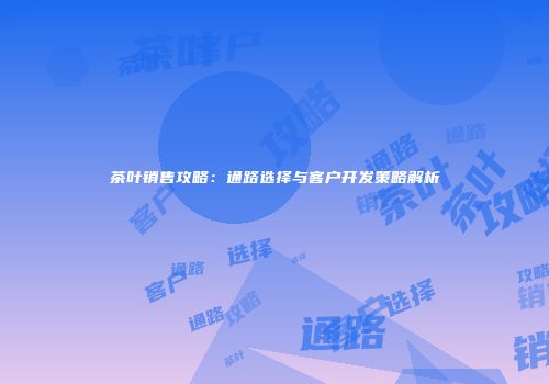 茶叶销售攻略：通路选择与客户开发策略解析