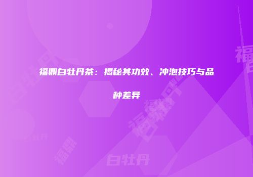 福鼎白牡丹茶：揭秘其功效、冲泡技巧与品种差异