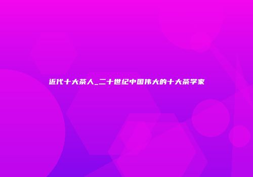 近代十大茶人_二十世纪中国伟大的十大茶学家