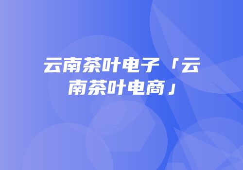 云南茶叶电子「云南茶叶电商」