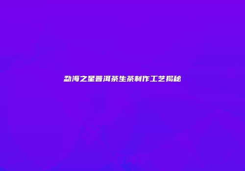 勐海之星普洱茶生茶制作工艺揭秘