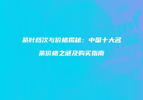 茶叶档次与价格揭秘：中国十大名茶价格之谜及购买指南