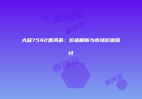大益7542普洱茶：价格解析与市场价值探讨