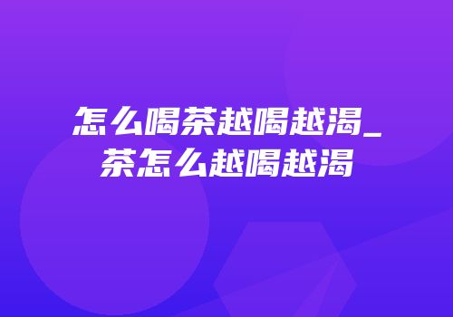 怎么喝茶越喝越渴_茶怎么越喝越渴
