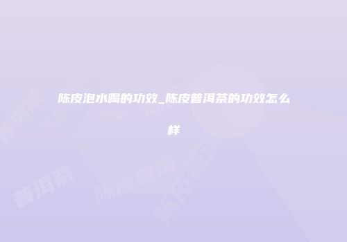 陈皮泡水喝的功效_陈皮普洱茶的功效怎么样