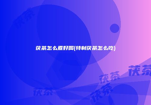 茯茶怎么煮好喝(特制茯茶怎么吃)