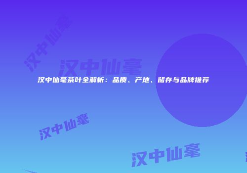 汉中仙毫茶叶全解析：品质、产地、储存与品牌推荐