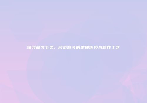 探寻都匀毛尖：名茶故乡的地理优势与制作工艺