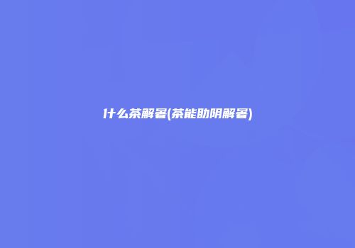 什么茶解暑(茶能助阴解暑)