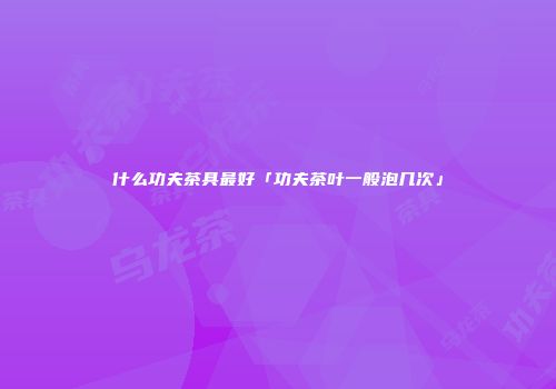 什么功夫茶具最好「功夫茶叶一般泡几次」